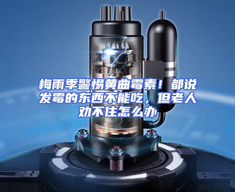 梅雨季警惕黄曲霉素！都说发霉的东西不能吃，但老人劝不住怎么办
