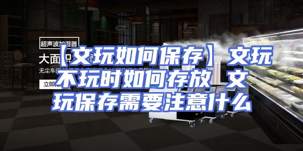 【文玩如何保存】文玩不玩时如何存放 文玩保存需要注意什么
