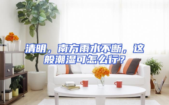清明，南方雨水不断，这般潮湿可怎么行？
