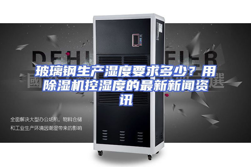 玻璃钢生产湿度要求多少？用除湿机控湿度的最新新闻资讯