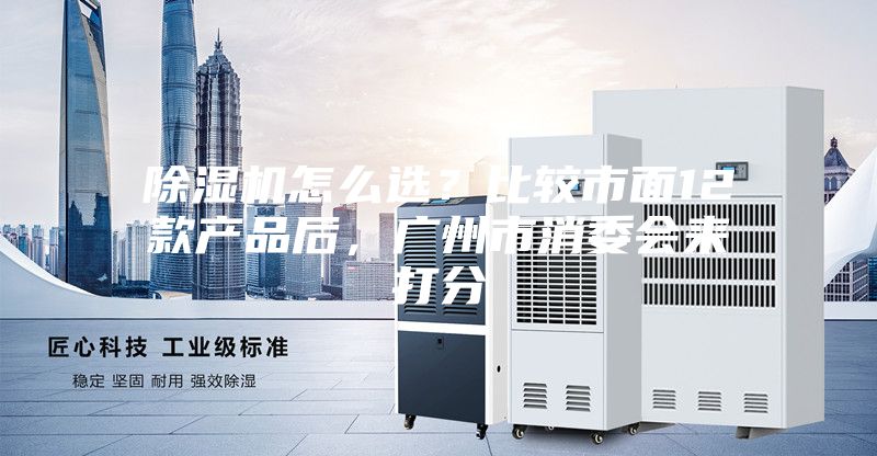 除湿机怎么选？比较市面12款产品后，广州市消委会来打分
