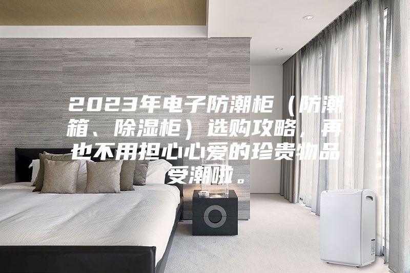 2023年电子防潮柜（防潮箱、除湿柜）选购攻略，再也不用担心心爱的珍贵物品受潮啦。