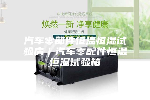 汽车零部件恒温恒湿试验房｜汽车零配件恒温恒湿试验箱