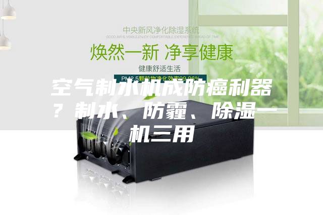 空气制水机成防癌利器？制水、防霾、除湿一机三用