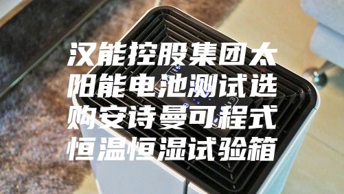汉能控股集团太阳能电池测试选购安诗曼可程式恒温恒湿试验箱