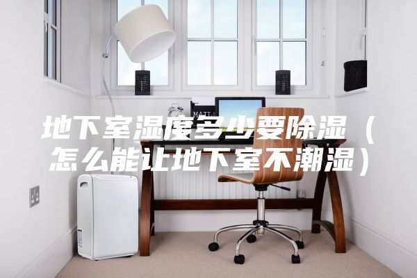 地下室湿度多少要除湿（怎么能让地下室不潮湿）