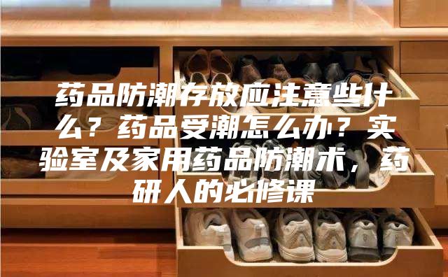 药品防潮存放应注意些什么？药品受潮怎么办？实验室及家用药品防潮术，药研人的必修课