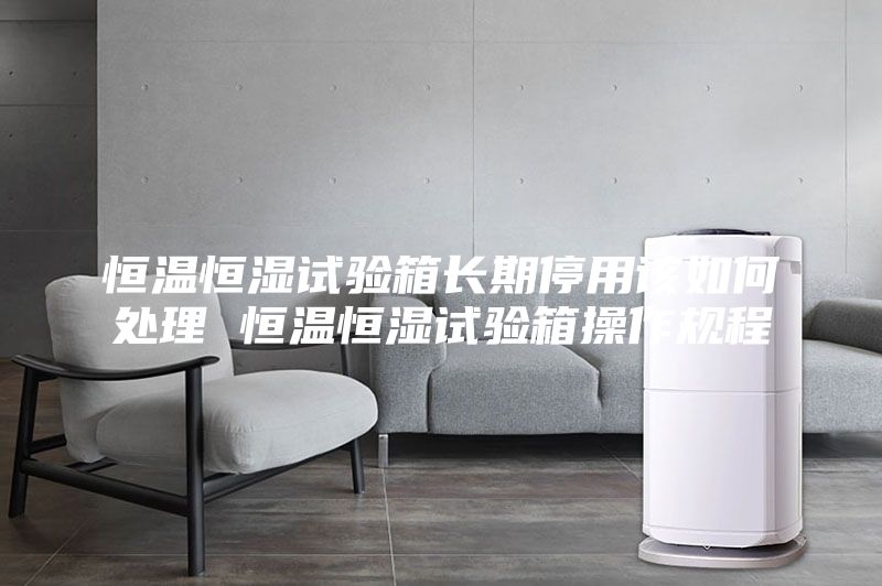 恒温恒湿试验箱长期停用该如何处理 恒温恒湿试验箱操作规程