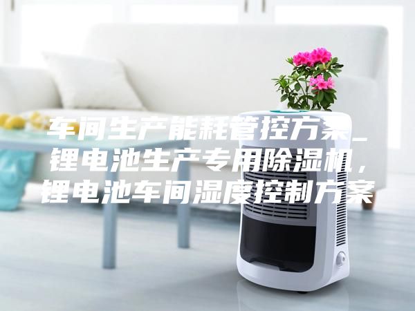 车间生产能耗管控方案_锂电池生产专用除湿机，锂电池车间湿度控制方案