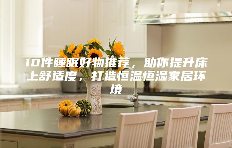 10件睡眠好物推荐，助你提升床上舒适度，打造恒温恒湿家居环境