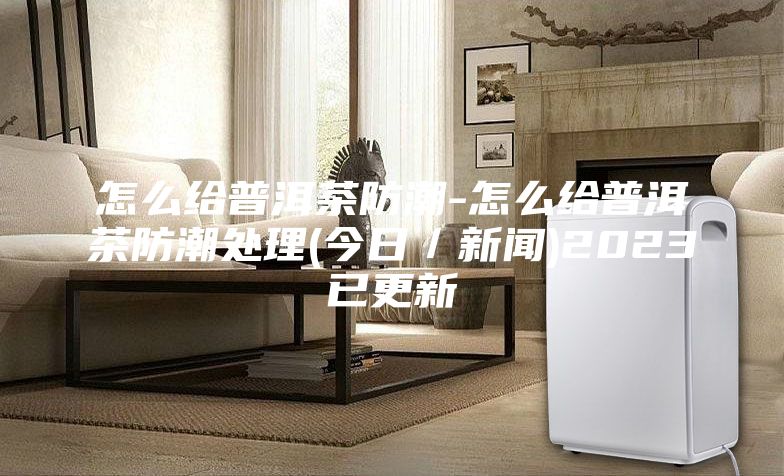 怎么给普洱茶防潮-怎么给普洱茶防潮处理(今日／新闻)2023已更新