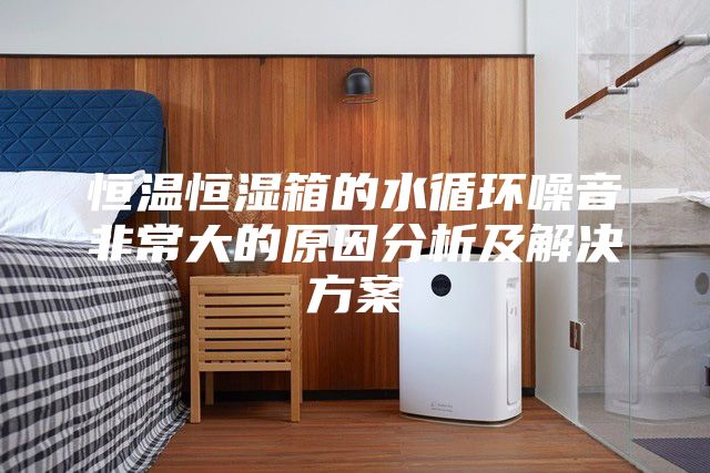 恒温恒湿箱的水循环噪音非常大的原因分析及解决方案