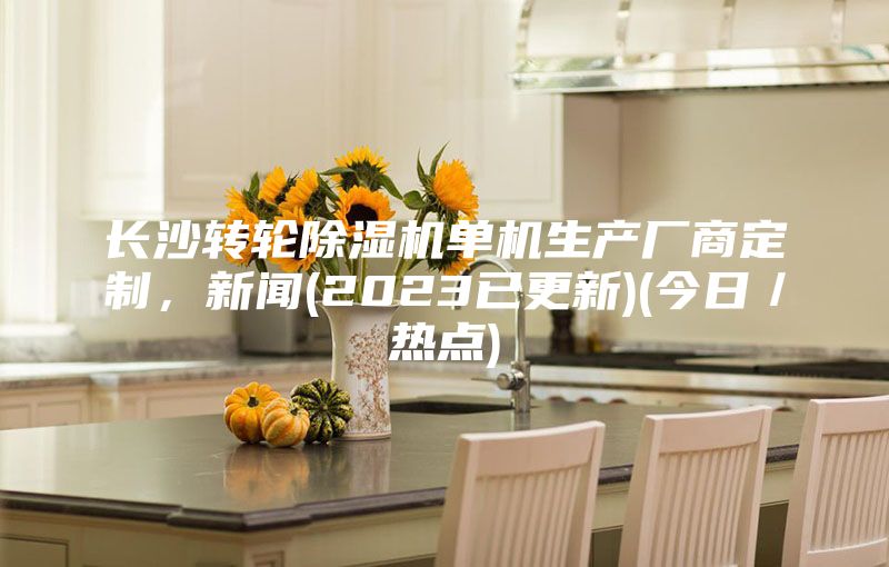 长沙转轮除湿机单机生产厂商定制，新闻(2023已更新)(今日／热点)