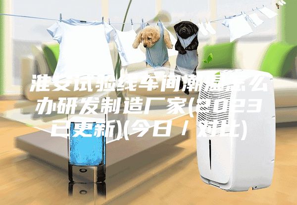 淮安试验线车间潮湿怎么办研发制造厂家(2023已更新)(今日／对比)
