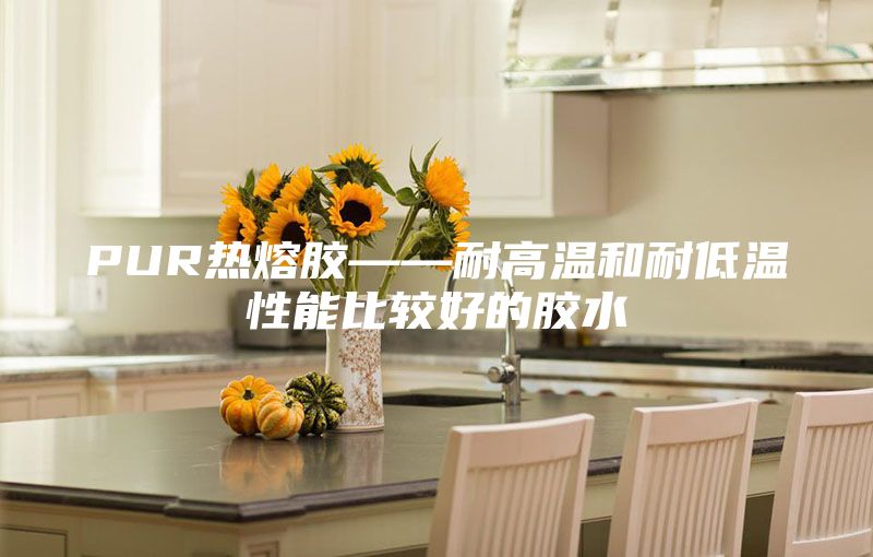 PUR热熔胶——耐高温和耐低温性能比较好的胶水