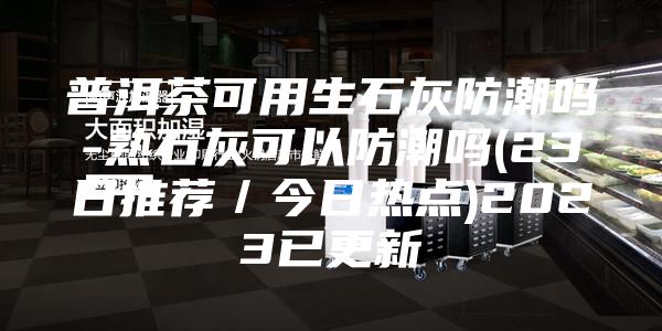 普洱茶可用生石灰防潮吗-熟石灰可以防潮吗(23日推荐／今日热点)2023已更新