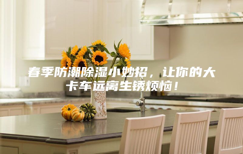 春季防潮除湿小妙招，让你的大卡车远离生锈烦恼！