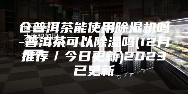 仓普洱茶能使用除湿机吗-普洱茶可以除湿吗(12月推荐／今日更新)2023已更新
