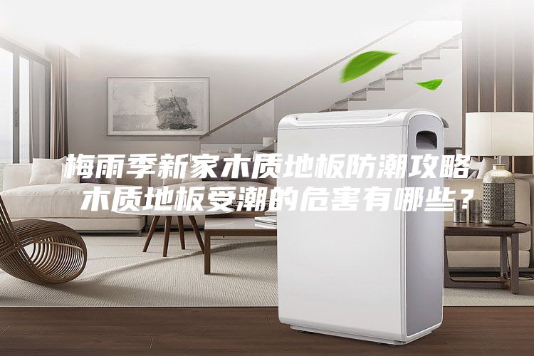 梅雨季新家木质地板防潮攻略 木质地板受潮的危害有哪些？