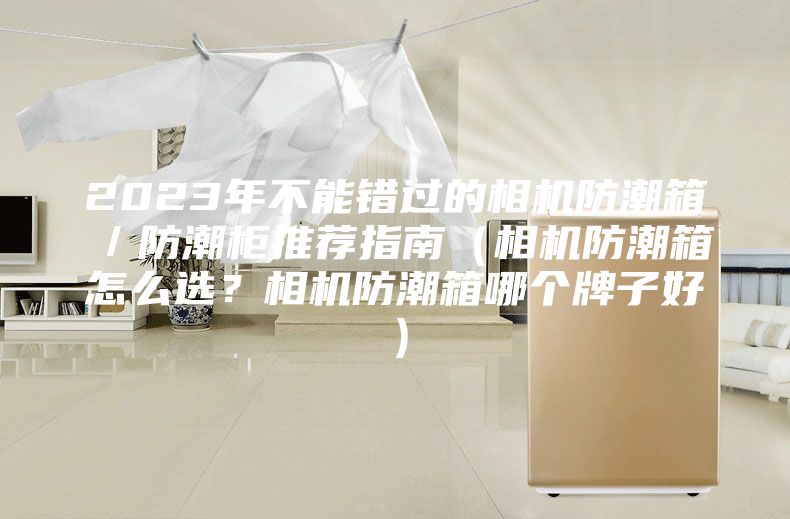 2023年不能错过的相机防潮箱／防潮柜推荐指南（相机防潮箱怎么选？相机防潮箱哪个牌子好）