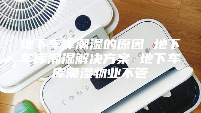 地下车库潮湿的原因 地下车库潮湿解决方案 地下车库潮湿物业不管