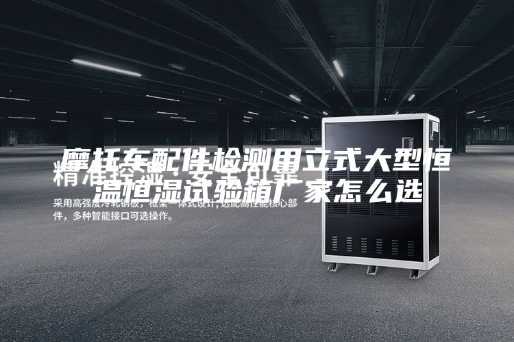 摩托车配件检测用立式大型恒温恒湿试验箱厂家怎么选