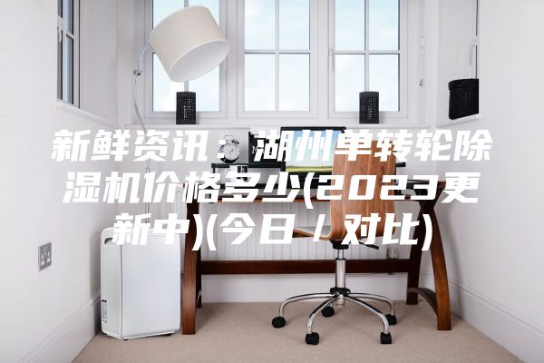 新鲜资讯：湖州单转轮除湿机价格多少(2023更新中)(今日／对比)