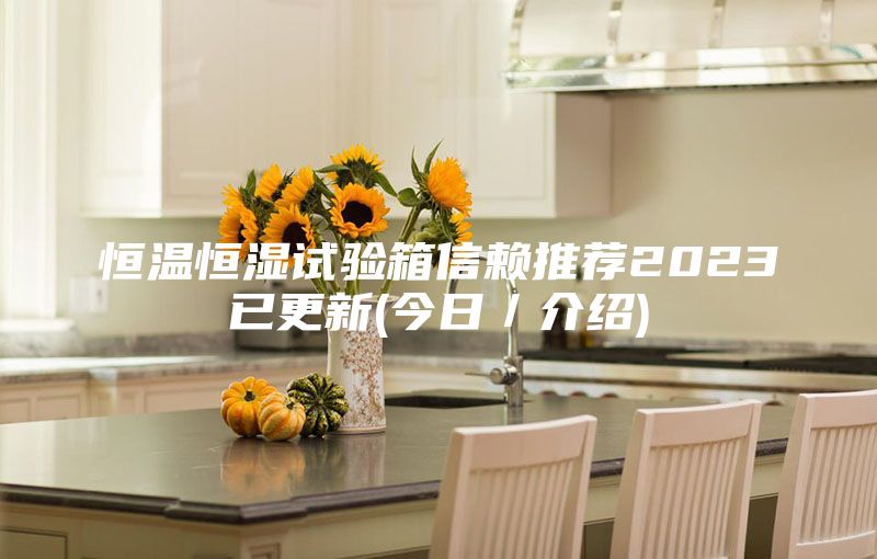 恒温恒湿试验箱信赖推荐2023已更新(今日／介绍)