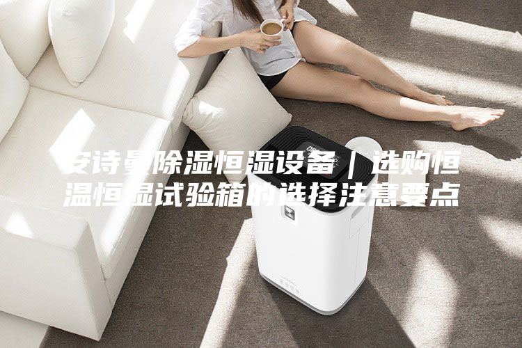 安诗曼除湿恒湿设备｜选购恒温恒湿试验箱的选择注意要点