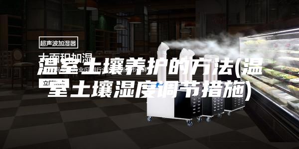 温室土壤养护的方法(温室土壤湿度调节措施)