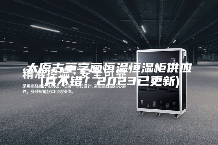 太原古董字画恒温恒湿柜供应(真不错！2023已更新)