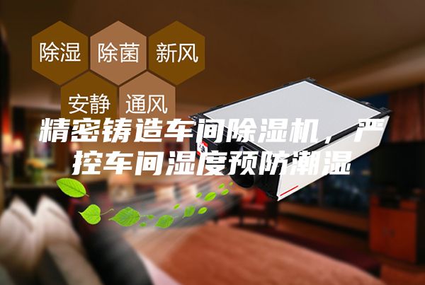 精密铸造车间除湿机，严控车间湿度预防潮湿