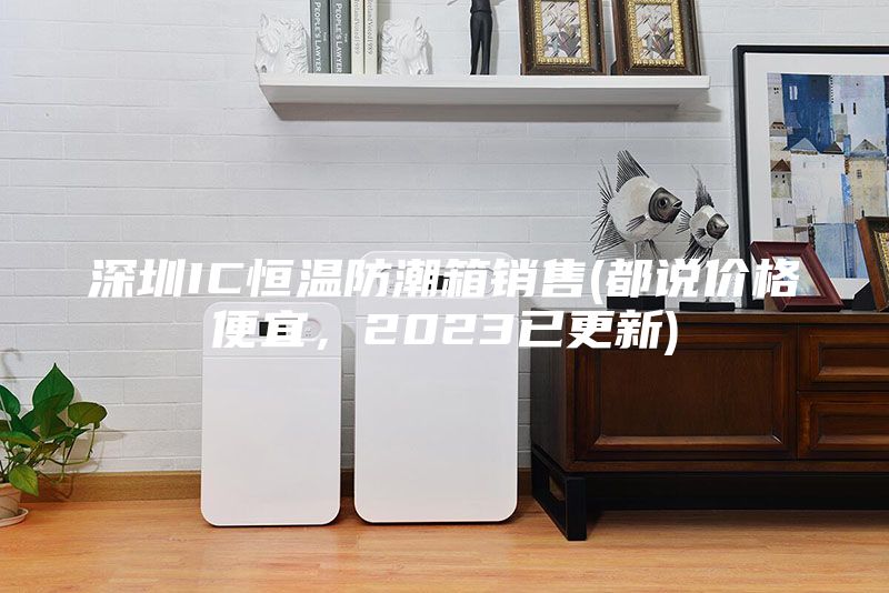 深圳IC恒温防潮箱销售(都说价格便宜，2023已更新)
