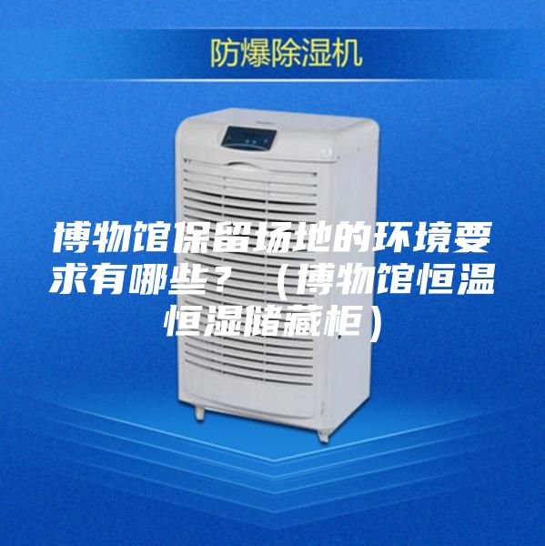 博物馆保留场地的环境要求有哪些?(博物馆恒温恒湿储藏柜)