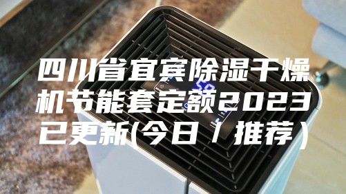 四川省宜宾除湿干燥机节能套定额2023已更新(今日/推荐)