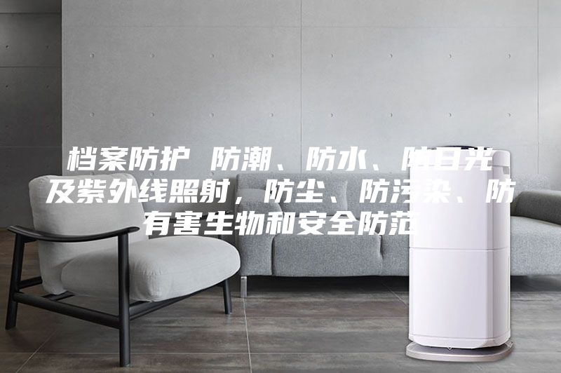 档案防护 防潮、防水、防日光及紫外线照射，防尘、防污染、防有害生物和安全防范