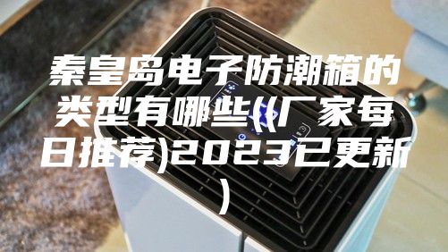秦皇岛电子防潮箱的类型有哪些((厂家每日推荐)2023已更新)
