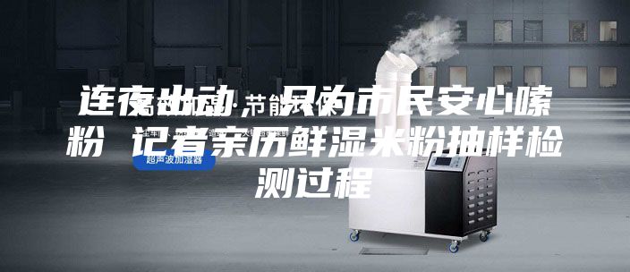 连夜出动，只为市民安心嗦粉 记者亲历鲜湿米粉抽样检测过程