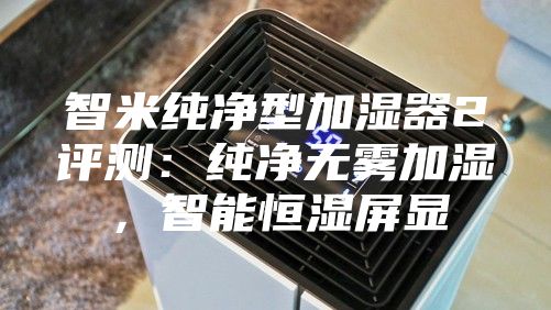 智米纯净型加湿器2评测：纯净无雾加湿，智能恒湿屏显