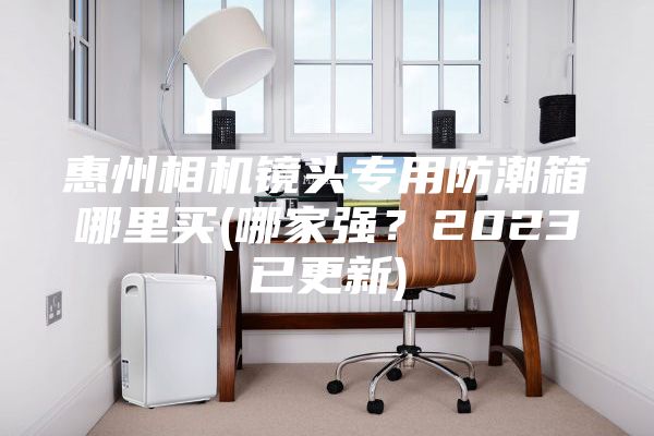 惠州相机镜头专用防潮箱哪里买(哪家强?2023已更新)