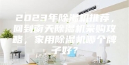 2023年除湿机推荐，回到南天除湿机采购攻略，家用除湿机哪个牌子好？