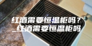 红酒需要恒温柜吗？_红酒需要恒温柜吗