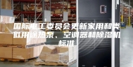 国际电工委员会更新家用和类似用途热泵、空调器和除湿机标准