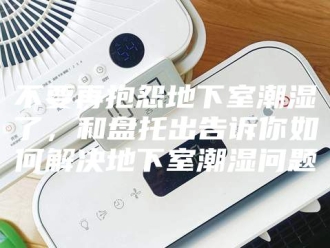 知识百科不要再抱怨地下室潮湿了，和盘托出告诉你如何解决地下室潮湿问题