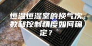 恒温恒湿室的换气次数和控制精度如何确定？