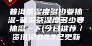 普洱茶湿度多少要抽湿-普洱茶湿度多少要抽湿一下(今日推荐／资讯)2023已更新