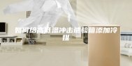 如何给高低温冲击试验箱添加冷媒
