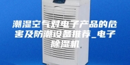 潮湿空气对电子产品的危害及防潮设备推荐_电子除湿机