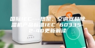 国际IEC---热泵、空调器和除湿机产品标准IEC 60335-2-40更新解读
