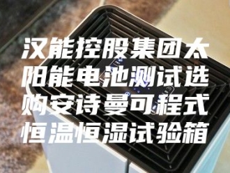 企业新闻汉能控股集团太阳能电池测试选购安诗曼可程式恒温恒湿试验箱